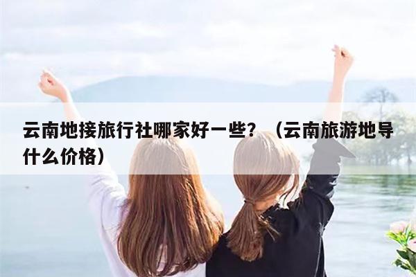 云南地接旅行社哪家好一些？（云南旅游地导什么价格）