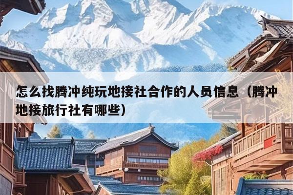 怎么找腾冲纯玩地接社合作的人员信息（腾冲地接旅行社有哪些）