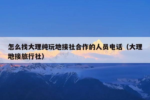怎么找大理纯玩地接社合作的人员电话（大理地接旅行社）