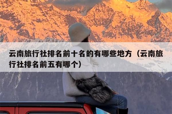 云南旅行社排名前十名的有哪些地方（云南旅行社排名前五有哪个）