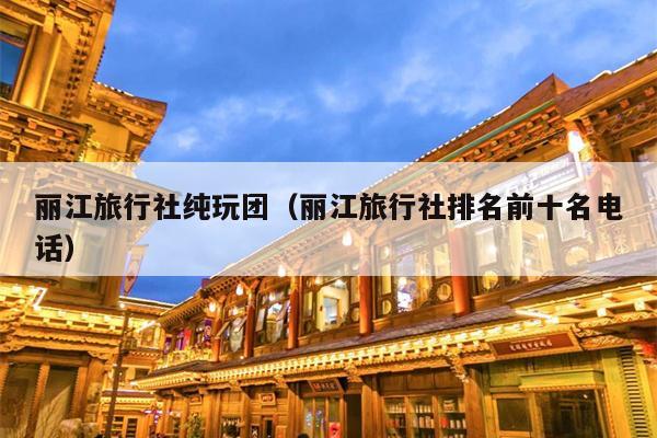 丽江旅行社纯玩团（丽江旅行社排名前十名电话）