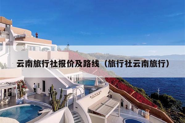 云南旅行社报价及路线（旅行社云南旅行）