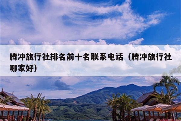 腾冲旅行社排名前十名联系电话（腾冲旅行社哪家好）