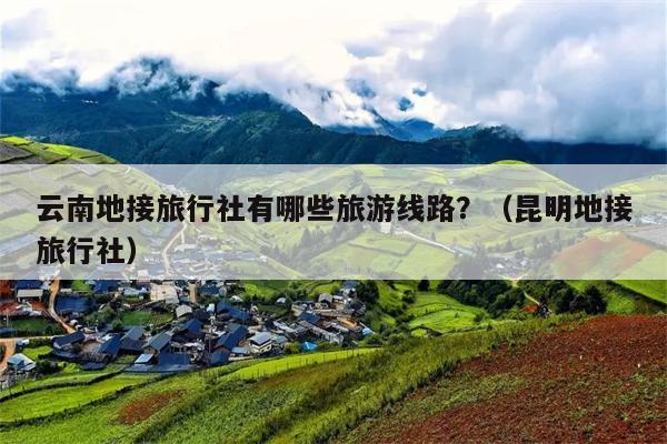 云南地接旅行社有哪些旅游线路？（昆明地接旅行社）