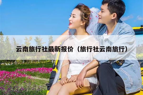 云南旅行社最新报价（旅行社云南旅行）