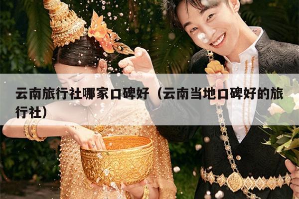 云南旅行社哪家口碑好（云南当地口碑好的旅行社）
