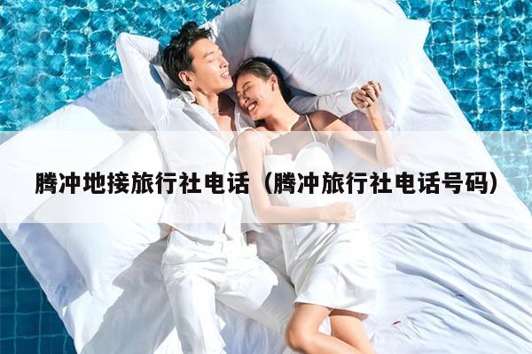 腾冲地接旅行社电话（腾冲旅行社电话号码）