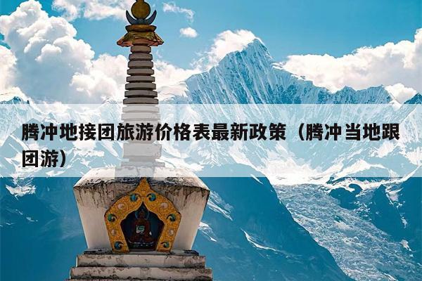 腾冲地接团旅游价格表最新政策（腾冲当地跟团游）
