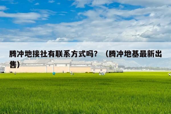 腾冲地接社有联系方式吗？（腾冲地基最新出售）
