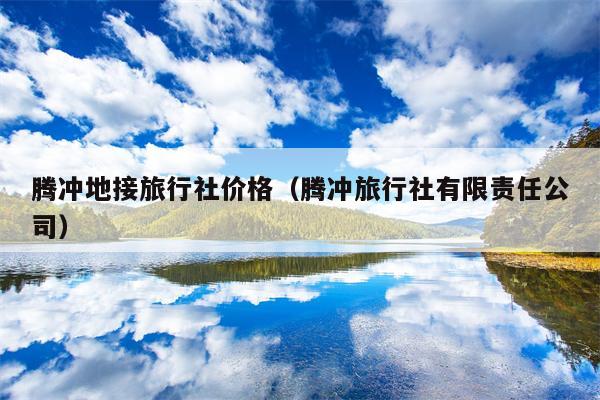 腾冲地接旅行社价格（腾冲旅行社有限责任公司）