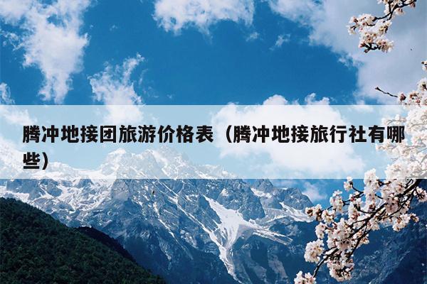 腾冲地接团旅游价格表（腾冲地接旅行社有哪些）