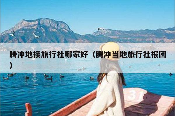 腾冲地接旅行社哪家好（腾冲当地旅行社报团）