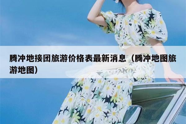 腾冲地接团旅游价格表最新消息（腾冲地图旅游地图）