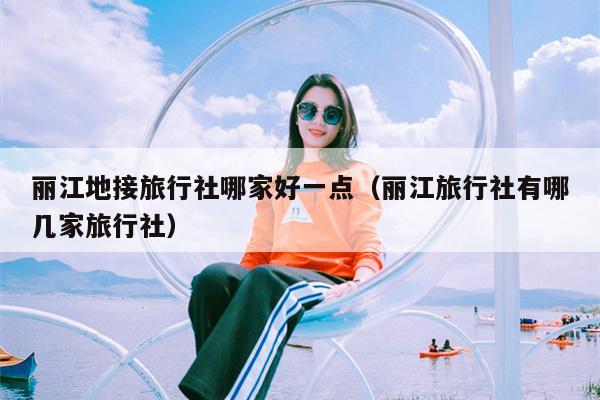 丽江地接旅行社哪家好一点（丽江旅行社有哪几家旅行社）