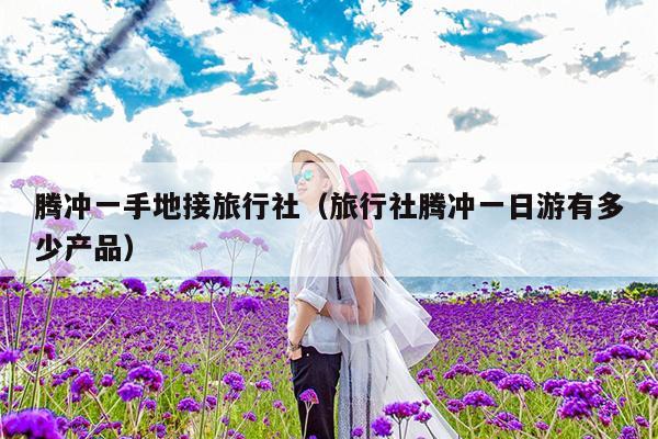 腾冲一手地接旅行社（旅行社腾冲一日游有多少产品）