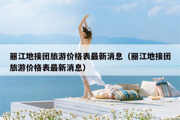 丽江地接团旅游价格表最新消息（丽江地接团旅游价格表最新消息）