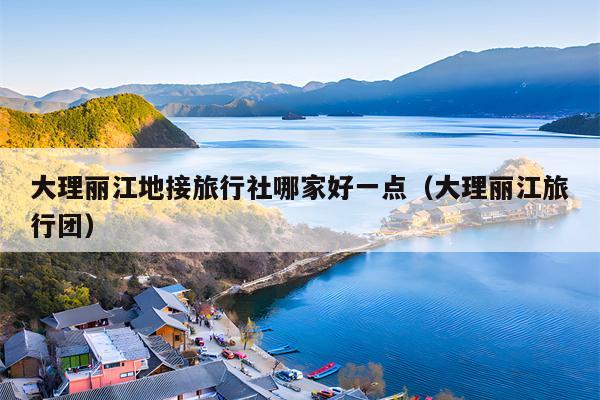 大理丽江地接旅行社哪家好一点（大理丽江旅行团）