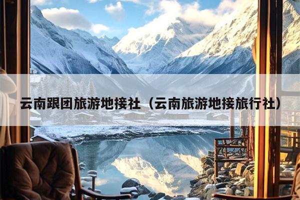 云南跟团旅游地接社（云南旅游地接旅行社）