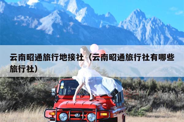 云南昭通旅行地接社（云南昭通旅行社有哪些旅行社）