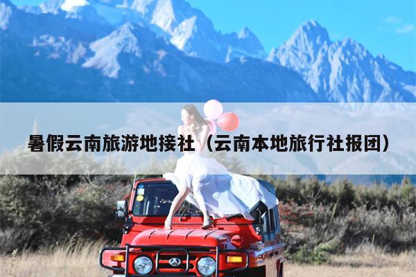 暑假云南旅游地接社（云南本地旅行社报团）