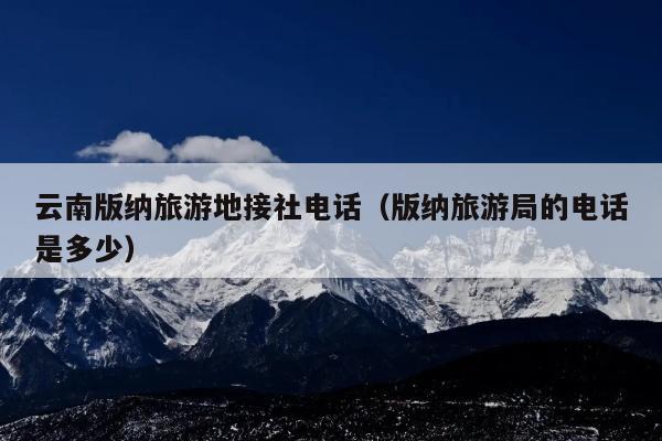 云南版纳旅游地接社电话（版纳旅游局的电话是多少）
