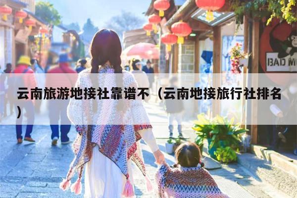 云南旅游地接社靠谱不（云南地接旅行社排名）