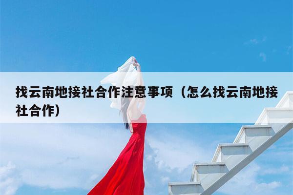 找云南地接社合作注意事项（怎么找云南地接社合作）