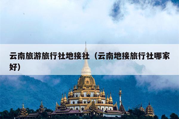 云南旅游旅行社地接社（云南地接旅行社哪家好）