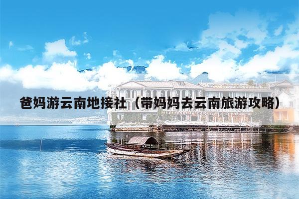 爸妈游云南地接社（带妈妈去云南旅游攻略）