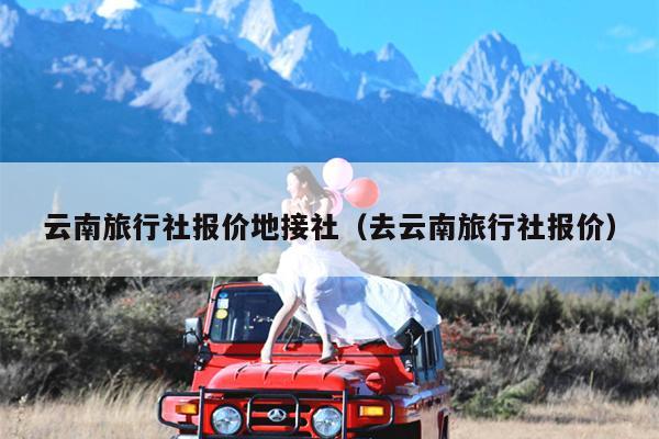 云南旅行社报价地接社（去云南旅行社报价）