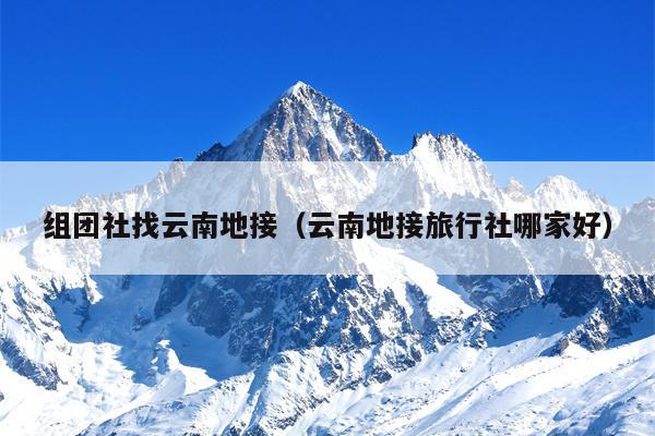 组团社找云南地接（云南地接旅行社哪家好）