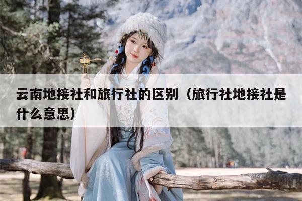云南地接社和旅行社的区别（旅行社地接社是什么意思）