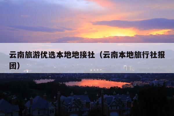 云南旅游优选本地地接社（云南本地旅行社报团）