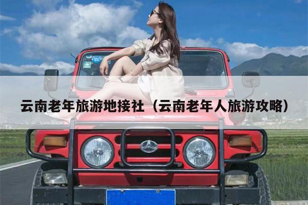 云南老年旅游地接社（云南老年人旅游攻略）