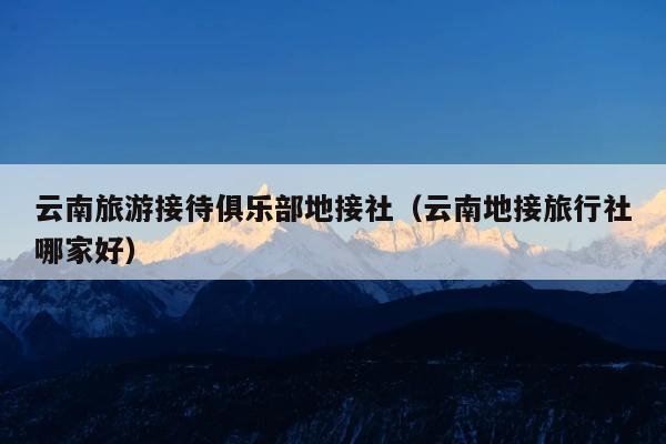 云南旅游接待俱乐部地接社（云南地接旅行社哪家好）