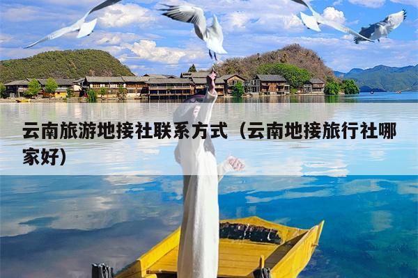 云南旅游地接社联系方式（云南地接旅行社哪家好）