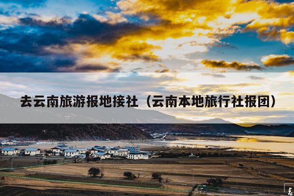 去云南旅游报地接社（云南本地旅行社报团）