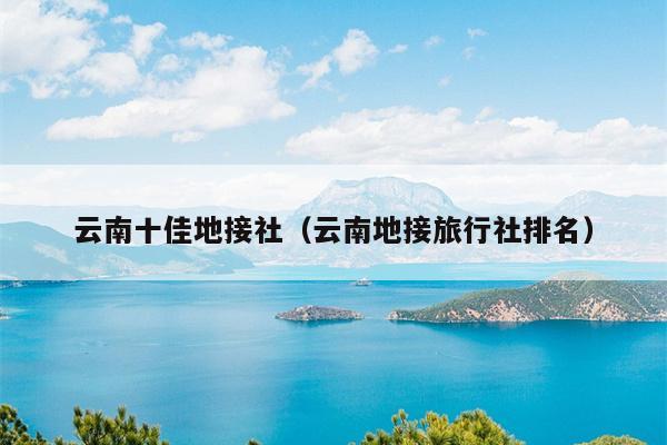 云南十佳地接社（云南地接旅行社排名）