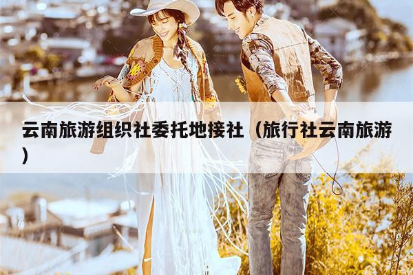 云南旅游组织社委托地接社（旅行社云南旅游）