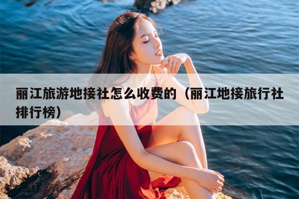 丽江旅游地接社怎么收费的（丽江地接旅行社排行榜）
