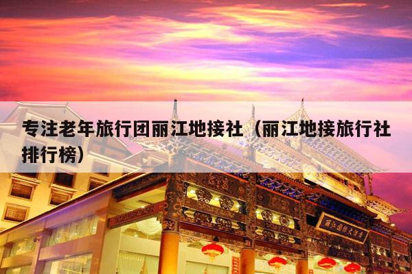 专注老年旅行团丽江地接社（丽江地接旅行社排行榜）