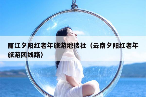 丽江夕阳红老年旅游地接社（云南夕阳红老年旅游团线路）