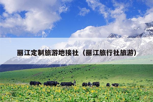 丽江定制旅游地接社（丽江旅行社旅游）