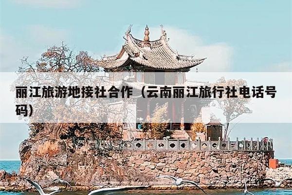 丽江旅游地接社合作（云南丽江旅行社电话号码）