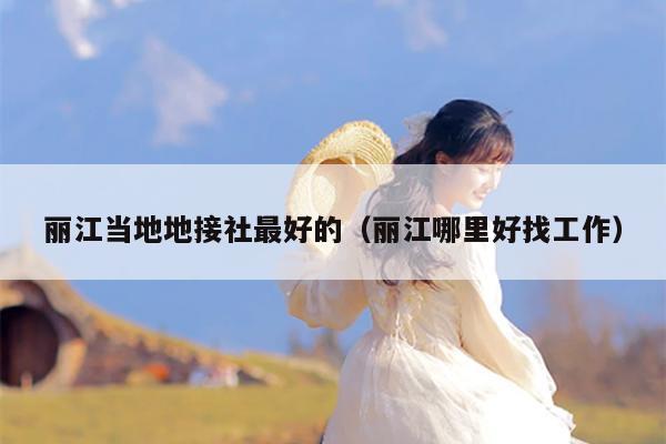 丽江当地地接社最好的（丽江哪里好找工作）