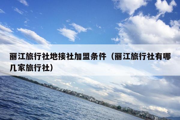 丽江旅行社地接社加盟条件（丽江旅行社有哪几家旅行社）