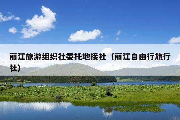 丽江旅游组织社委托地接社（丽江自由行旅行社）