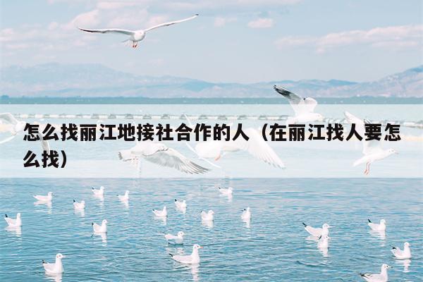 怎么找丽江地接社合作的人（在丽江找人要怎么找）