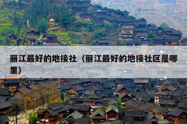 丽江最好的地接社（丽江最好的地接社区是哪里）