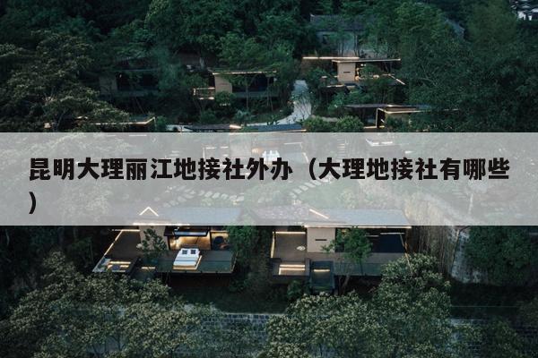 昆明大理丽江地接社外办（大理地接社有哪些）